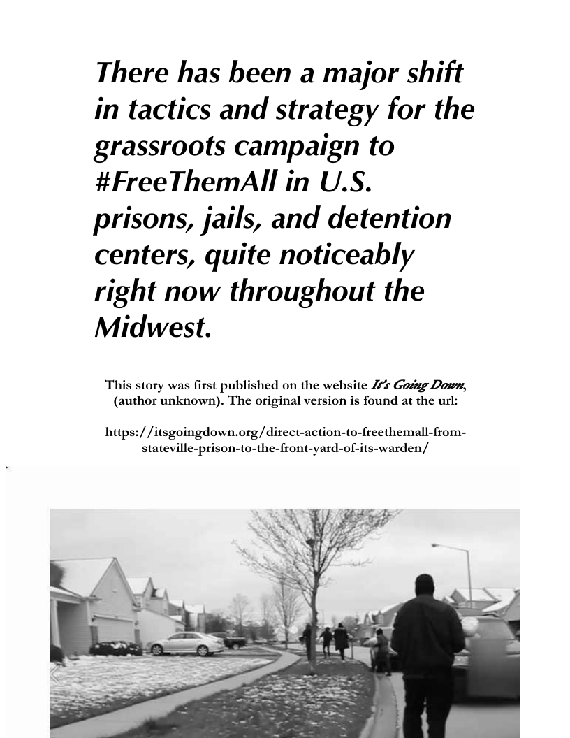 There has been a major shift in tactics and strategy for the grassroots campaign to #FreeThemAll in U.S. prisons, jails, and detention centers, quite noticeably right now throughout the Midwest.  This story was first published on the website 4 Gosing Down, (author unknown). The original version is found at the url:  https:/ /itsgoingdown.org/ direct-action-to-freethemall-from- stateville-prison-to-the-front-yard-of-its-warden/  